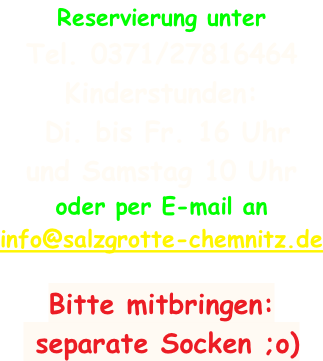 Reservierung unter  Tel. 0371/27816464 Kinderstunden:  Di. bis Fr. 16 Uhr  und Samstag 10 Uhr oder per E-mail an info@salzgrotte-chemnitz.de     Bitte mitbringen:  separate Socken ;o)